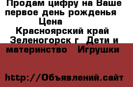 Продам цифру на Ваше первое день рожденья › Цена ­ 500 - Красноярский край, Зеленогорск г. Дети и материнство » Игрушки   